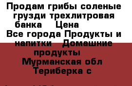 Продам грибы соленые грузди трехлитровая банка  › Цена ­ 1 300 - Все города Продукты и напитки » Домашние продукты   . Мурманская обл.,Териберка с.